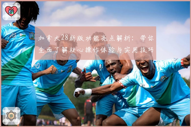 加拿大28新版功能亮点解析：带你全面了解核心操作体验与实用技巧分享