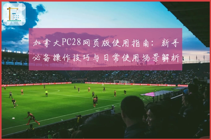 加拿大PC28网页版使用指南：新手必备操作技巧与日常使用场景解析